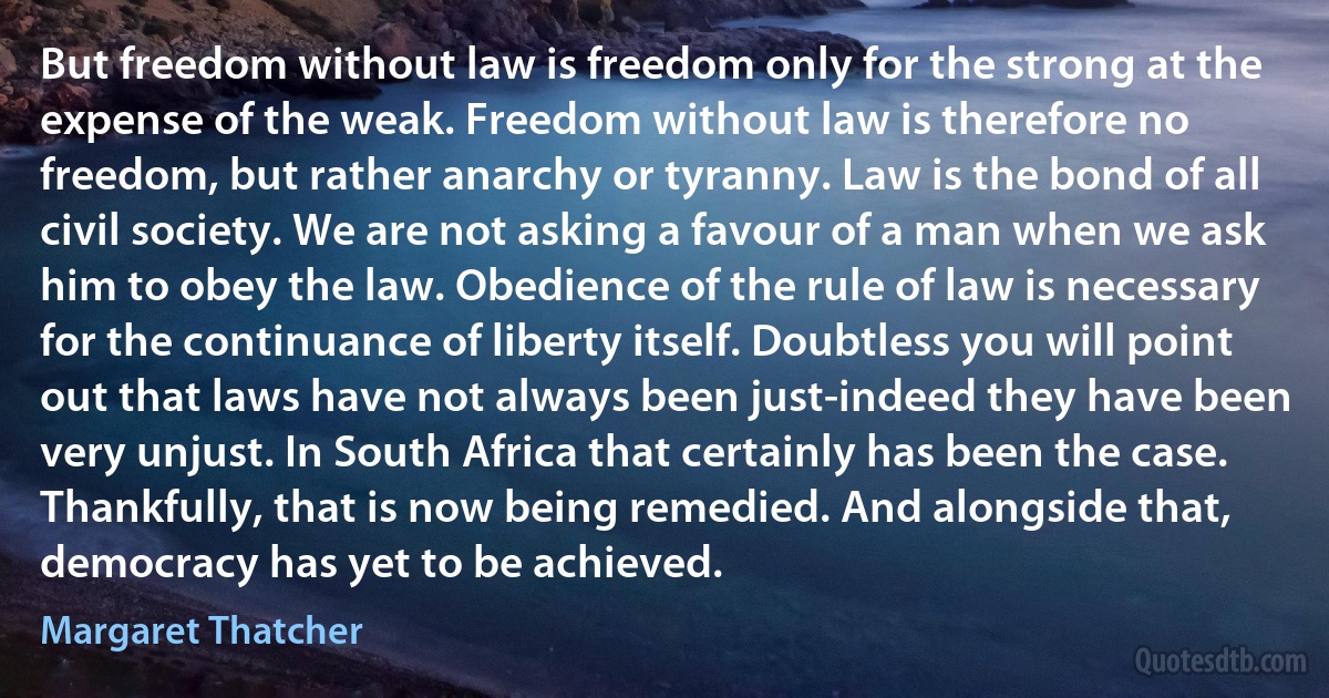 But freedom without law is freedom only for the strong at the expense of the weak. Freedom without law is therefore no freedom, but rather anarchy or tyranny. Law is the bond of all civil society. We are not asking a favour of a man when we ask him to obey the law. Obedience of the rule of law is necessary for the continuance of liberty itself. Doubtless you will point out that laws have not always been just-indeed they have been very unjust. In South Africa that certainly has been the case. Thankfully, that is now being remedied. And alongside that, democracy has yet to be achieved. (Margaret Thatcher)