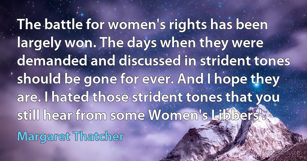 The battle for women's rights has been largely won. The days when they were demanded and discussed in strident tones should be gone for ever. And I hope they are. I hated those strident tones that you still hear from some Women's Libbers'. (Margaret Thatcher)