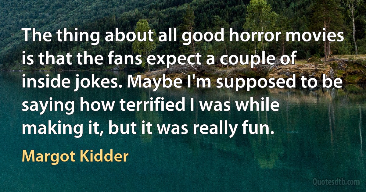 The thing about all good horror movies is that the fans expect a couple of inside jokes. Maybe I'm supposed to be saying how terrified I was while making it, but it was really fun. (Margot Kidder)