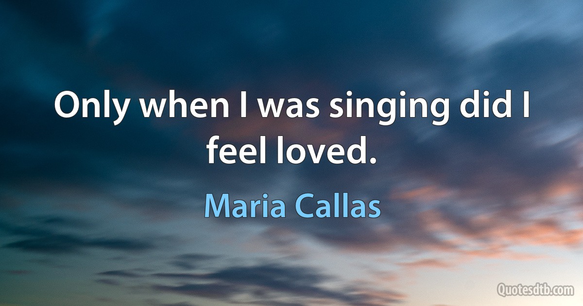 Only when I was singing did I feel loved. (Maria Callas)