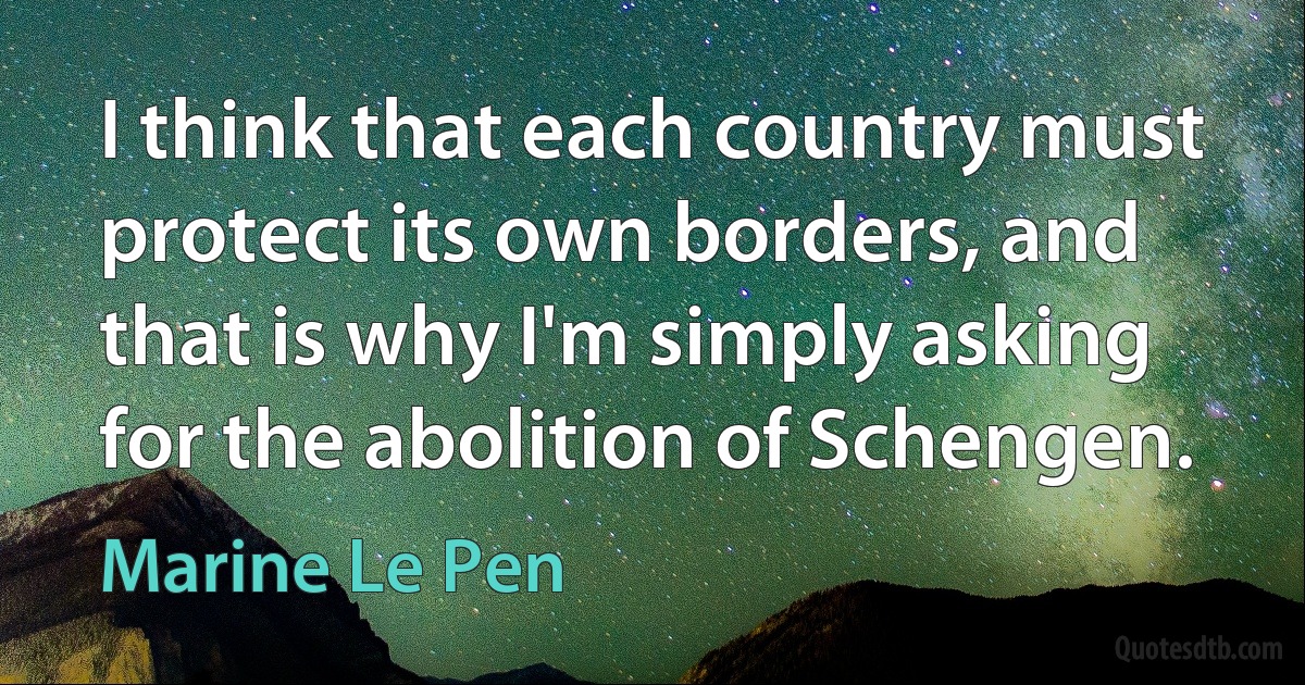 I think that each country must protect its own borders, and that is why I'm simply asking for the abolition of Schengen. (Marine Le Pen)