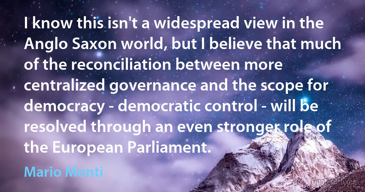 I know this isn't a widespread view in the Anglo Saxon world, but I believe that much of the reconciliation between more centralized governance and the scope for democracy - democratic control - will be resolved through an even stronger role of the European Parliament. (Mario Monti)