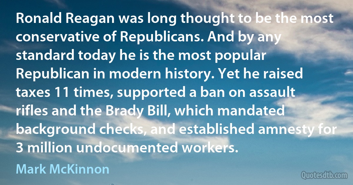 Ronald Reagan was long thought to be the most conservative of Republicans. And by any standard today he is the most popular Republican in modern history. Yet he raised taxes 11 times, supported a ban on assault rifles and the Brady Bill, which mandated background checks, and established amnesty for 3 million undocumented workers. (Mark McKinnon)