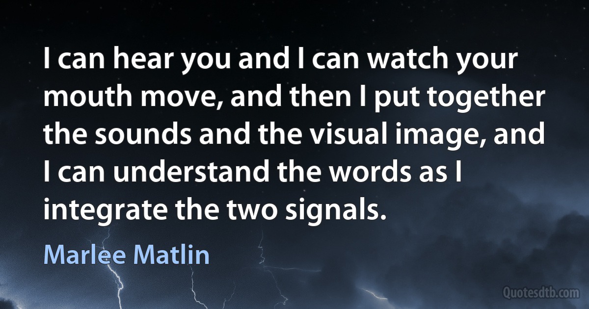 I can hear you and I can watch your mouth move, and then I put together the sounds and the visual image, and I can understand the words as I integrate the two signals. (Marlee Matlin)