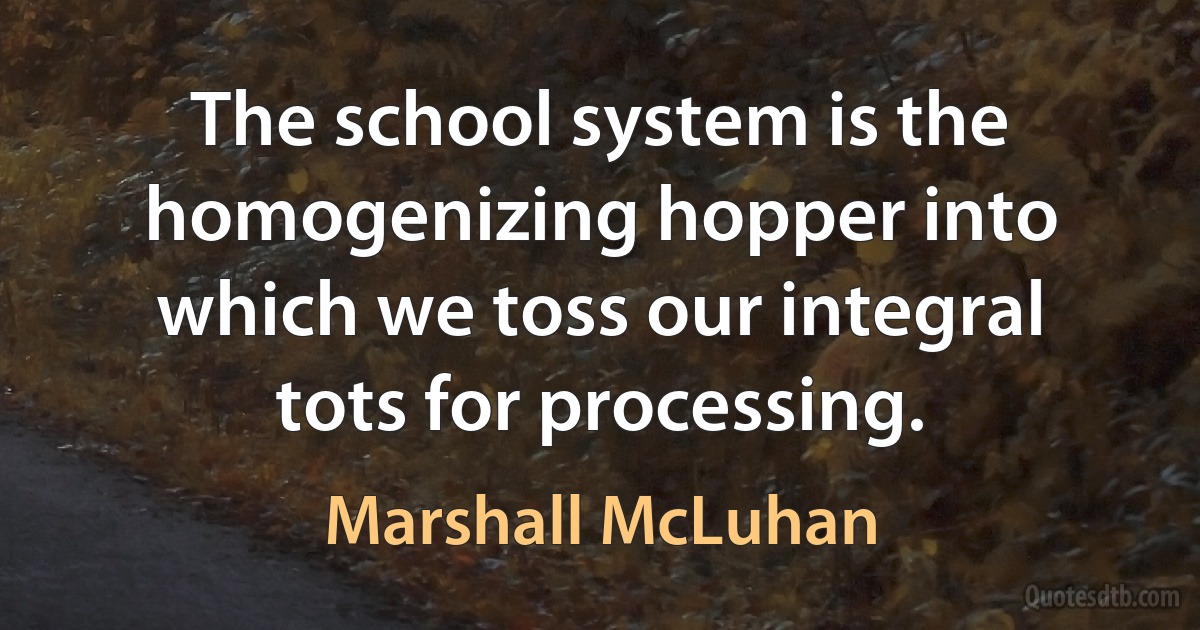 The school system is the homogenizing hopper into which we toss our integral tots for processing. (Marshall McLuhan)