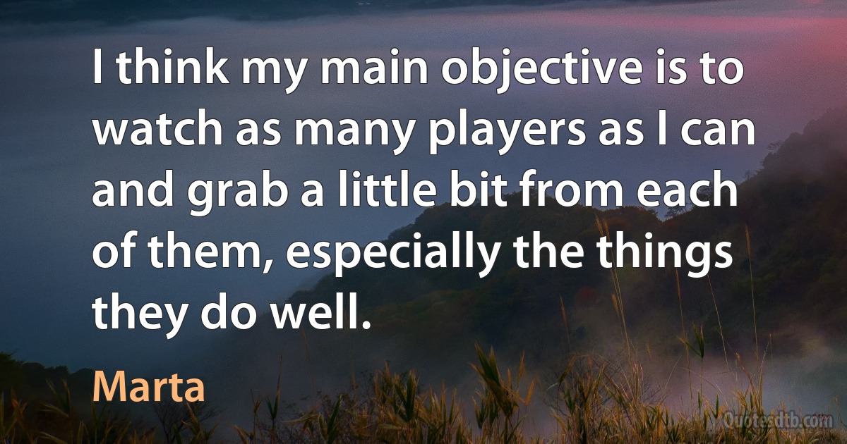 I think my main objective is to watch as many players as I can and grab a little bit from each of them, especially the things they do well. (Marta)