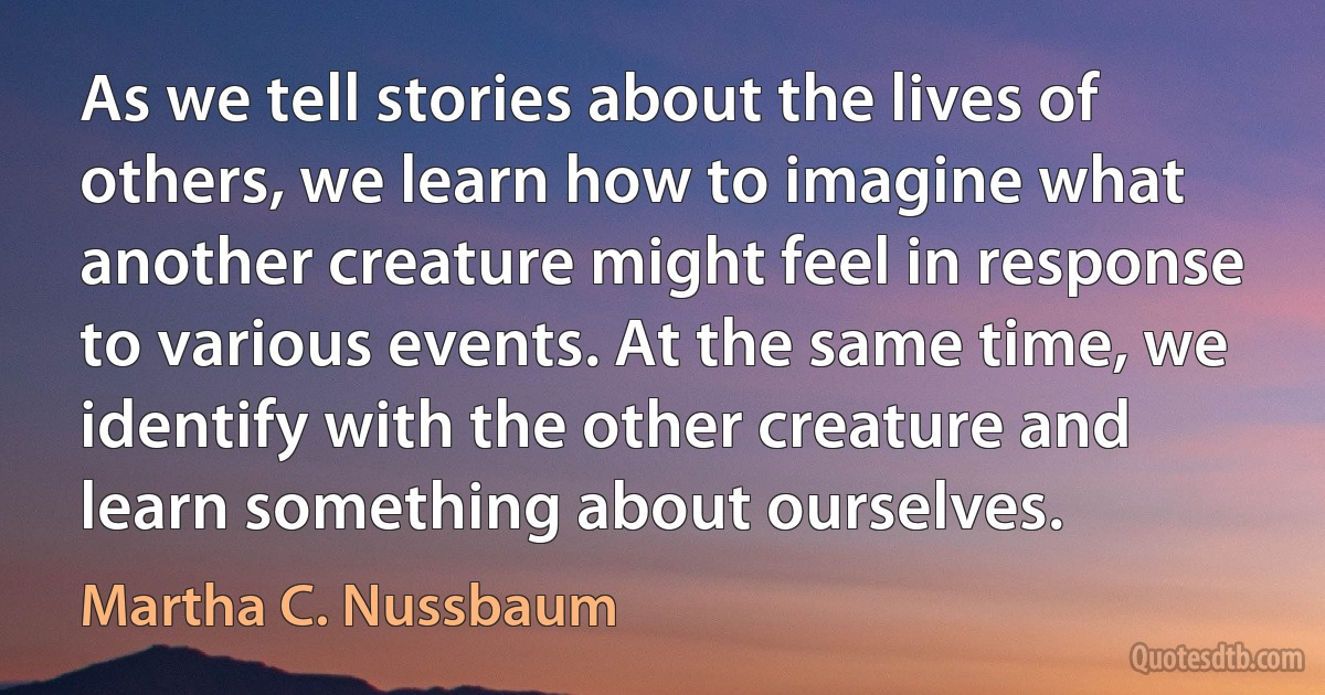 As we tell stories about the lives of others, we learn how to imagine what another creature might feel in response to various events. At the same time, we identify with the other creature and learn something about ourselves. (Martha C. Nussbaum)