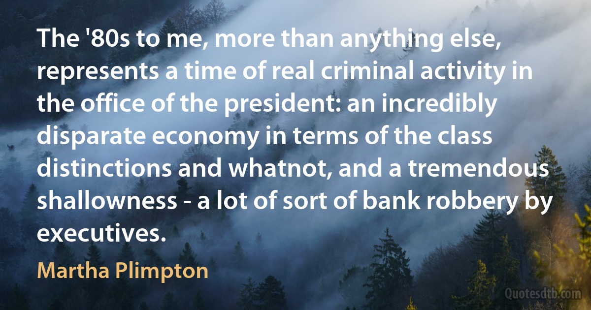 The '80s to me, more than anything else, represents a time of real criminal activity in the office of the president: an incredibly disparate economy in terms of the class distinctions and whatnot, and a tremendous shallowness - a lot of sort of bank robbery by executives. (Martha Plimpton)