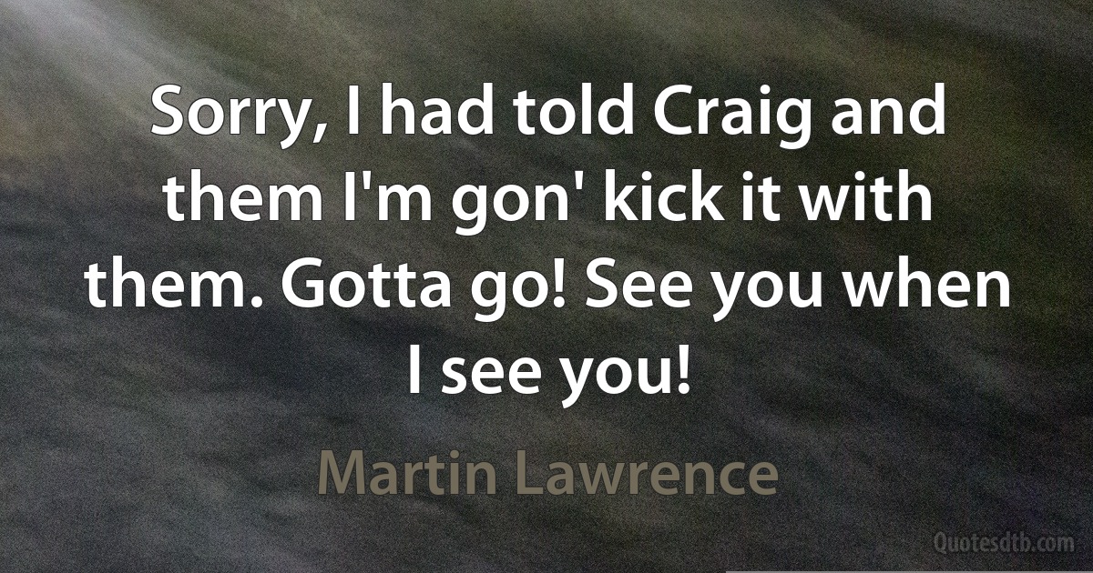 Sorry, I had told Craig and them I'm gon' kick it with them. Gotta go! See you when I see you! (Martin Lawrence)