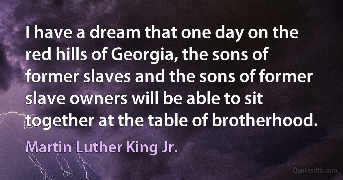 I have a dream that one day on the red hills of Georgia, the sons of former slaves and the sons of former slave owners will be able to sit together at the table of brotherhood. (Martin Luther King Jr.)