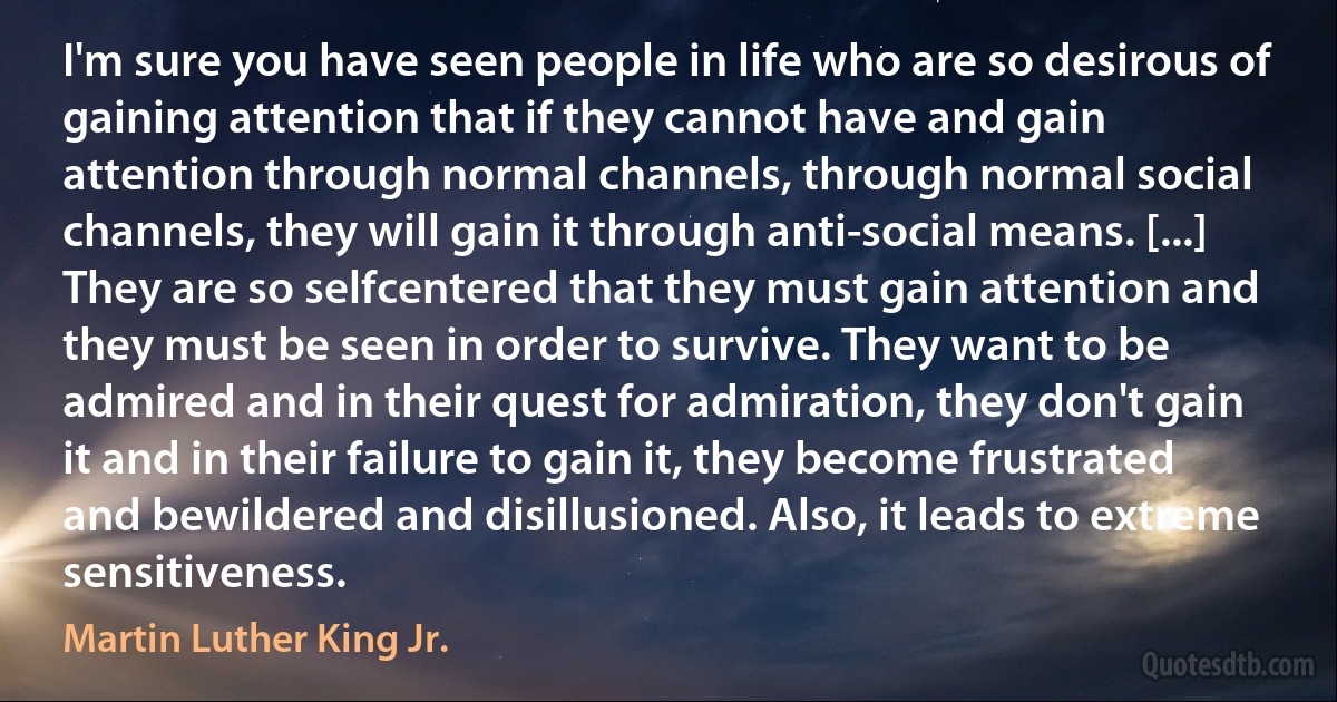 I'm sure you have seen people in life who are so desirous of gaining attention that if they cannot have and gain attention through normal channels, through normal social channels, they will gain it through anti-social means. [...] They are so selfcentered that they must gain attention and they must be seen in order to survive. They want to be admired and in their quest for admiration, they don't gain it and in their failure to gain it, they become frustrated and bewildered and disillusioned. Also, it leads to extreme sensitiveness. (Martin Luther King Jr.)