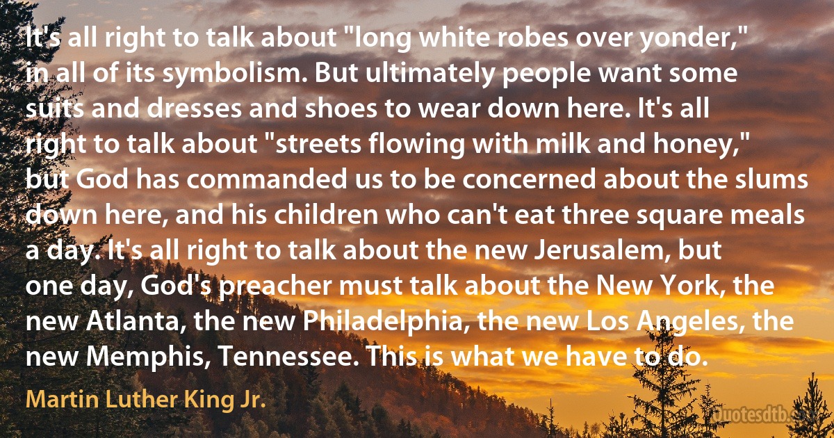 It's all right to talk about "long white robes over yonder," in all of its symbolism. But ultimately people want some suits and dresses and shoes to wear down here. It's all right to talk about "streets flowing with milk and honey," but God has commanded us to be concerned about the slums down here, and his children who can't eat three square meals a day. It's all right to talk about the new Jerusalem, but one day, God's preacher must talk about the New York, the new Atlanta, the new Philadelphia, the new Los Angeles, the new Memphis, Tennessee. This is what we have to do. (Martin Luther King Jr.)