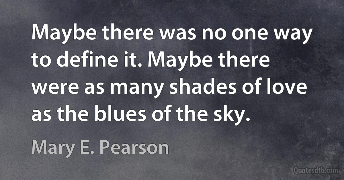 Maybe there was no one way to define it. Maybe there were as many shades of love as the blues of the sky. (Mary E. Pearson)