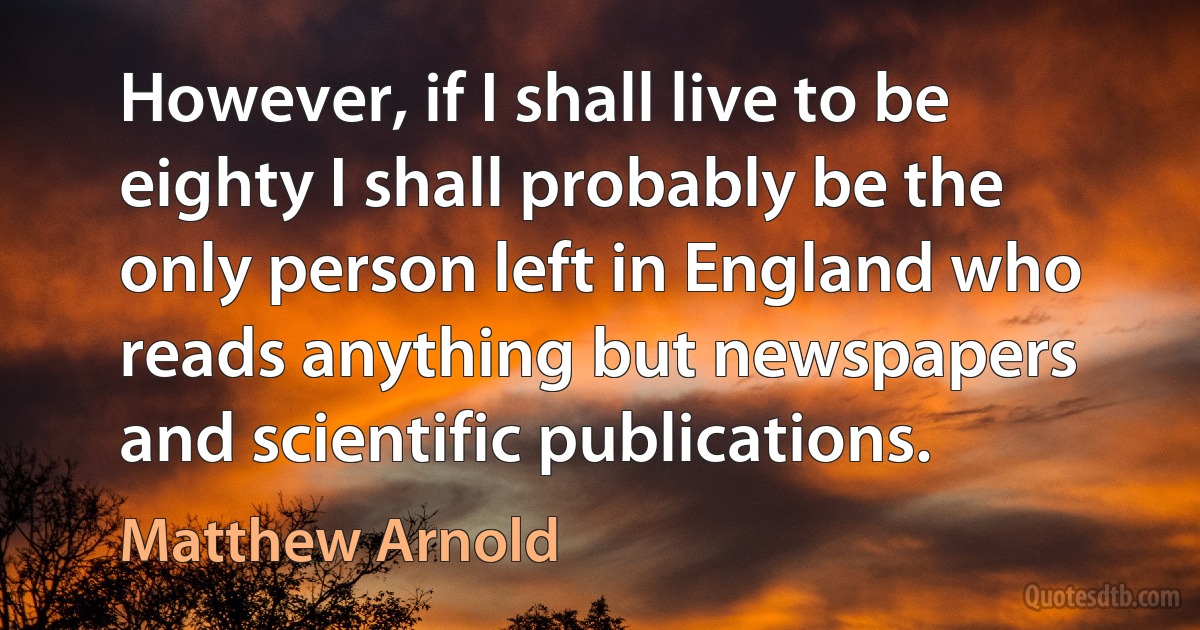 However, if I shall live to be eighty I shall probably be the only person left in England who reads anything but newspapers and scientific publications. (Matthew Arnold)