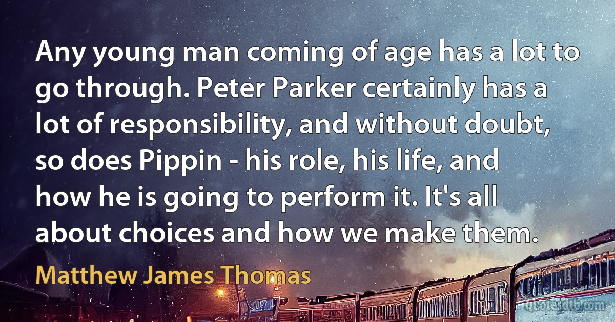 Any young man coming of age has a lot to go through. Peter Parker certainly has a lot of responsibility, and without doubt, so does Pippin - his role, his life, and how he is going to perform it. It's all about choices and how we make them. (Matthew James Thomas)