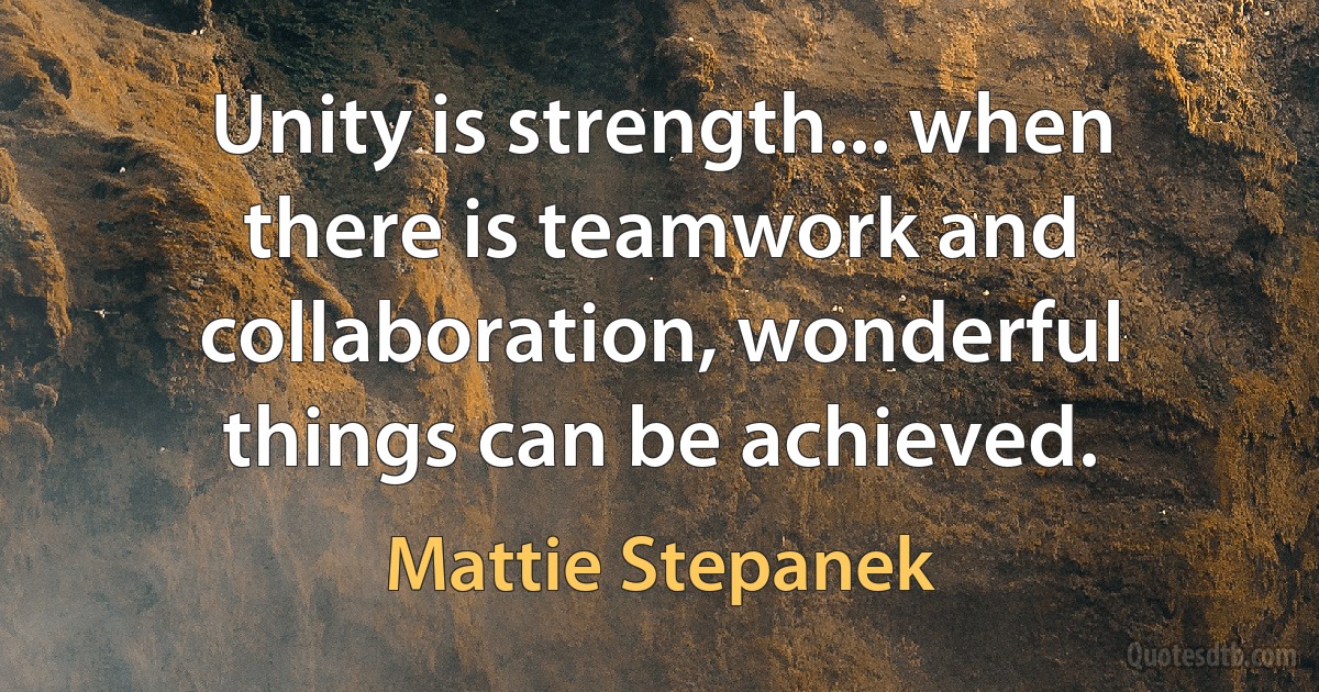 Unity is strength... when there is teamwork and collaboration, wonderful things can be achieved. (Mattie Stepanek)