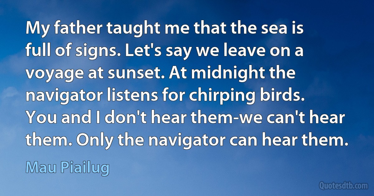 My father taught me that the sea is full of signs. Let's say we leave on a voyage at sunset. At midnight the navigator listens for chirping birds. You and I don't hear them-we can't hear them. Only the navigator can hear them. (Mau Piailug)