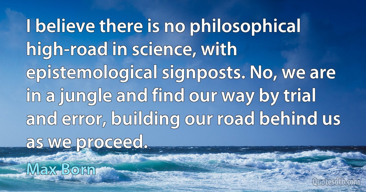 I believe there is no philosophical high-road in science, with epistemological signposts. No, we are in a jungle and find our way by trial and error, building our road behind us as we proceed. (Max Born)