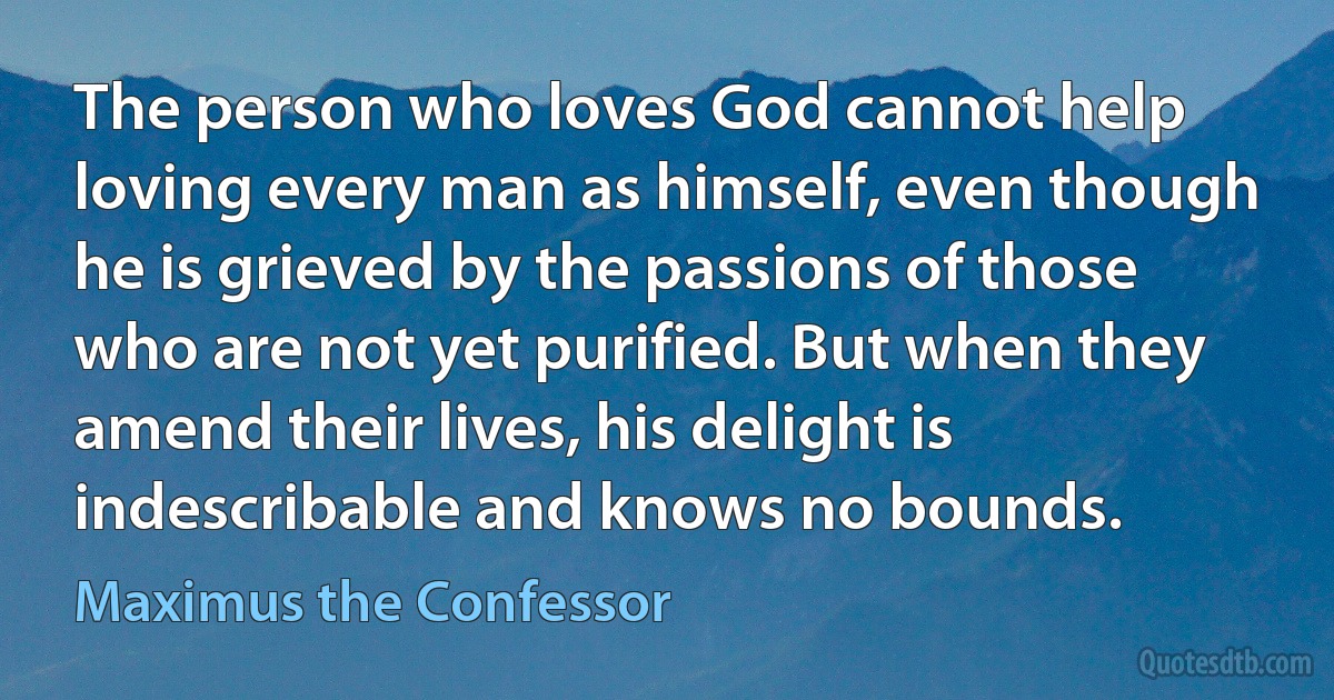 The person who loves God cannot help loving every man as himself, even though he is grieved by the passions of those who are not yet purified. But when they amend their lives, his delight is indescribable and knows no bounds. (Maximus the Confessor)