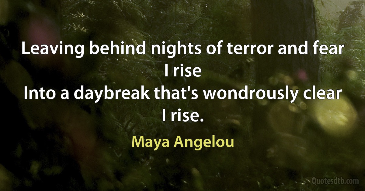 Leaving behind nights of terror and fear
I rise
Into a daybreak that's wondrously clear
I rise. (Maya Angelou)