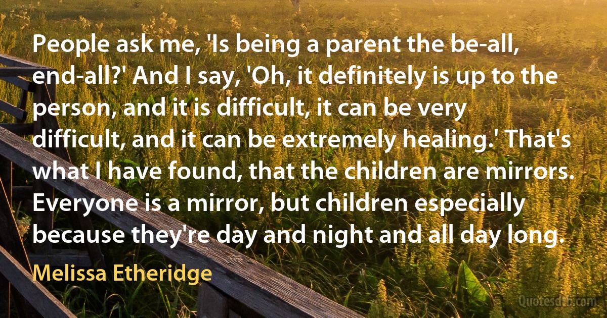 People ask me, 'Is being a parent the be-all, end-all?' And I say, 'Oh, it definitely is up to the person, and it is difficult, it can be very difficult, and it can be extremely healing.' That's what I have found, that the children are mirrors. Everyone is a mirror, but children especially because they're day and night and all day long. (Melissa Etheridge)