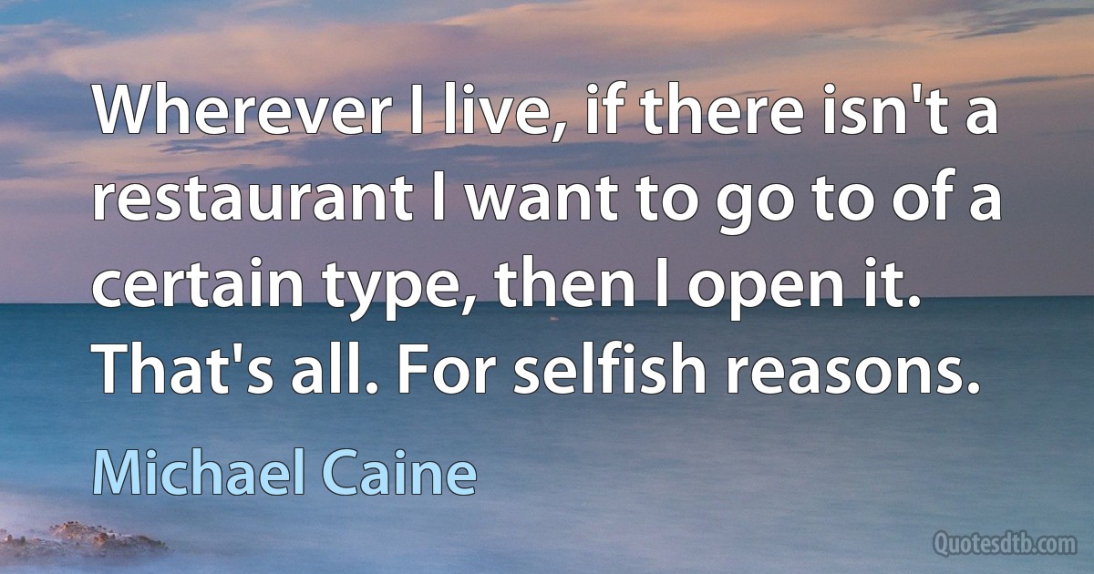 Wherever I live, if there isn't a restaurant I want to go to of a certain type, then I open it. That's all. For selfish reasons. (Michael Caine)