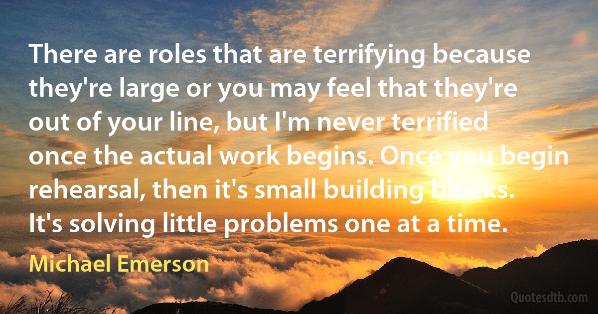 There are roles that are terrifying because they're large or you may feel that they're out of your line, but I'm never terrified once the actual work begins. Once you begin rehearsal, then it's small building blocks. It's solving little problems one at a time. (Michael Emerson)