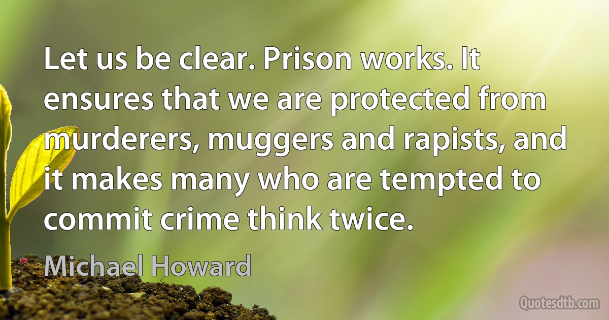 Let us be clear. Prison works. It ensures that we are protected from murderers, muggers and rapists, and it makes many who are tempted to commit crime think twice. (Michael Howard)