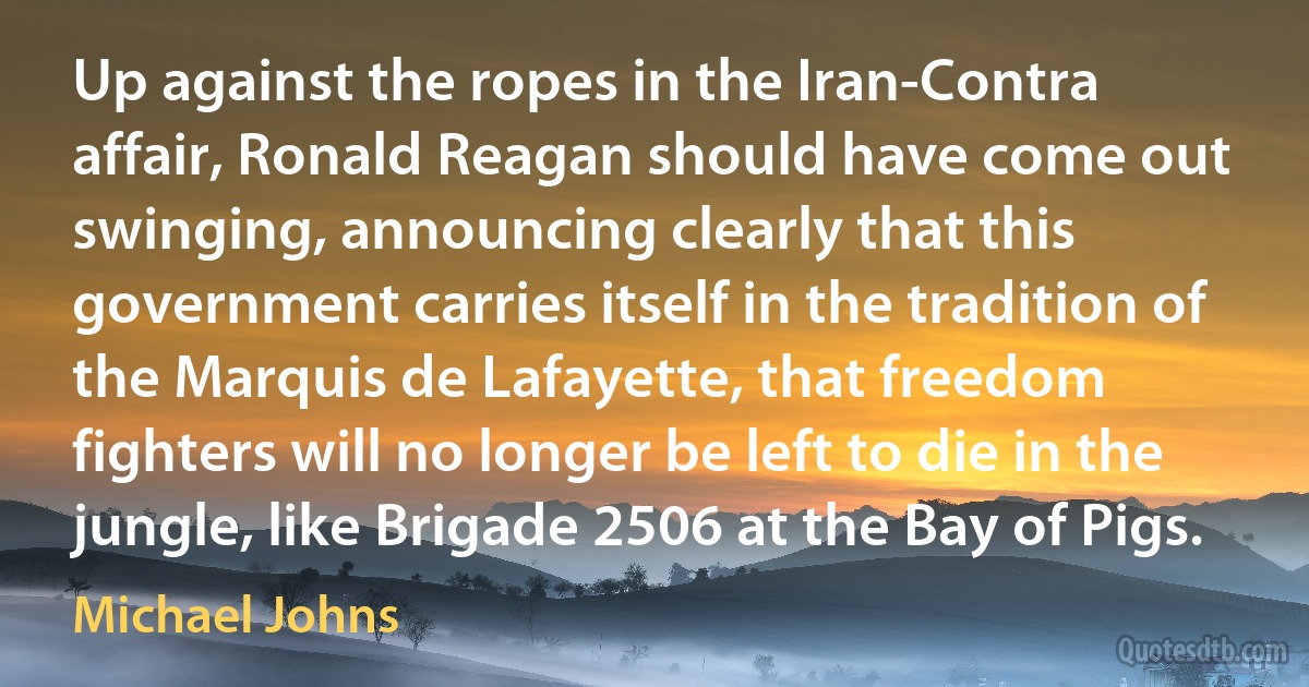 Up against the ropes in the Iran-Contra affair, Ronald Reagan should have come out swinging, announcing clearly that this government carries itself in the tradition of the Marquis de Lafayette, that freedom fighters will no longer be left to die in the jungle, like Brigade 2506 at the Bay of Pigs. (Michael Johns)