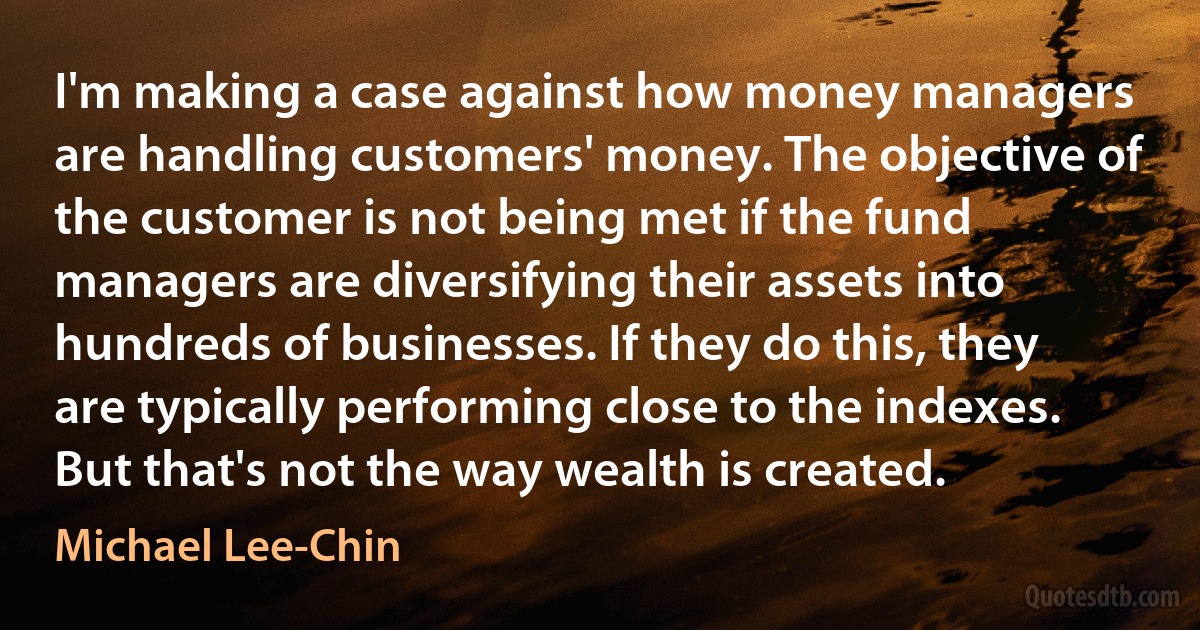 I'm making a case against how money managers are handling customers' money. The objective of the customer is not being met if the fund managers are diversifying their assets into hundreds of businesses. If they do this, they are typically performing close to the indexes. But that's not the way wealth is created. (Michael Lee-Chin)