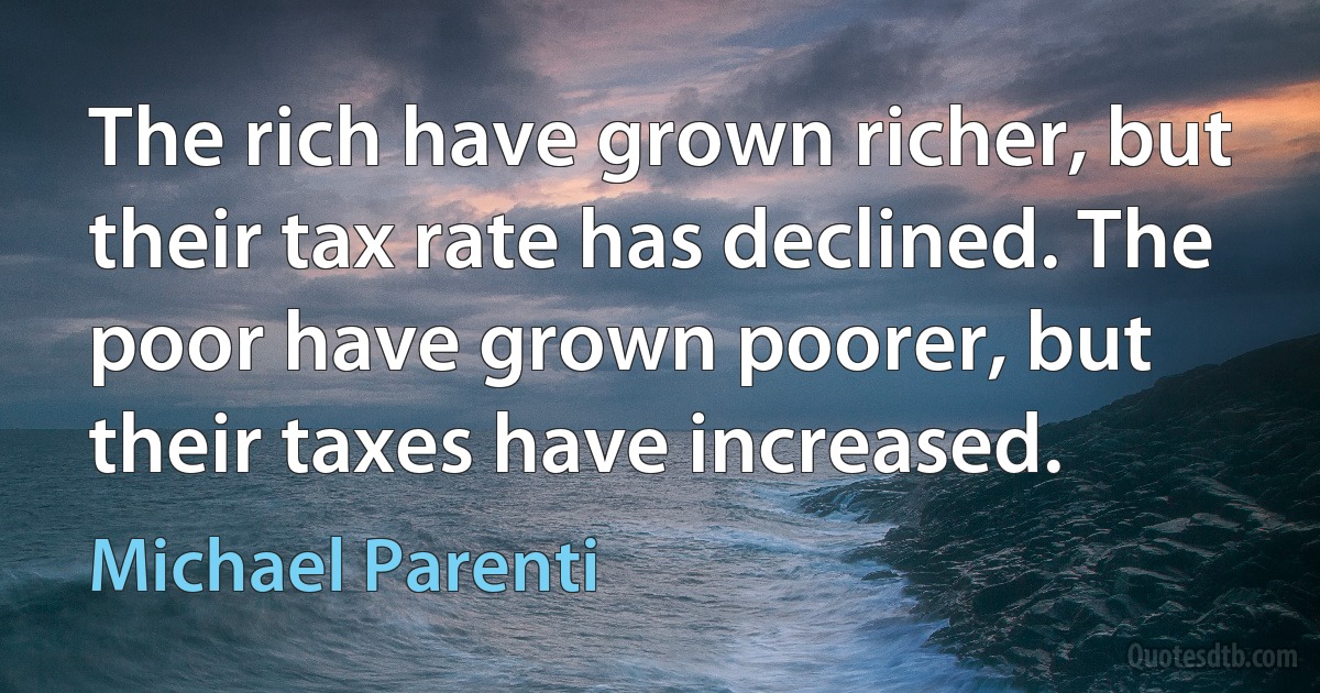 The rich have grown richer, but their tax rate has declined. The poor have grown poorer, but their taxes have increased. (Michael Parenti)