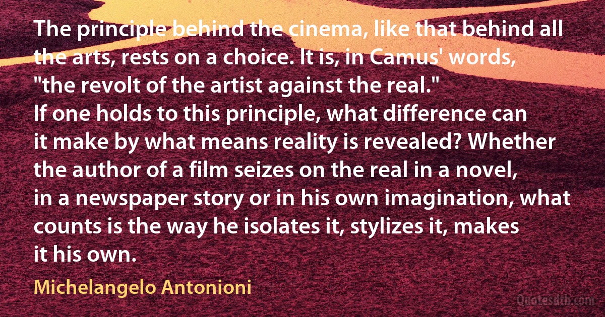 The principle behind the cinema, like that behind all the arts, rests on a choice. It is, in Camus' words, "the revolt of the artist against the real."
If one holds to this principle, what difference can it make by what means reality is revealed? Whether the author of a film seizes on the real in a novel, in a newspaper story or in his own imagination, what counts is the way he isolates it, stylizes it, makes it his own. (Michelangelo Antonioni)