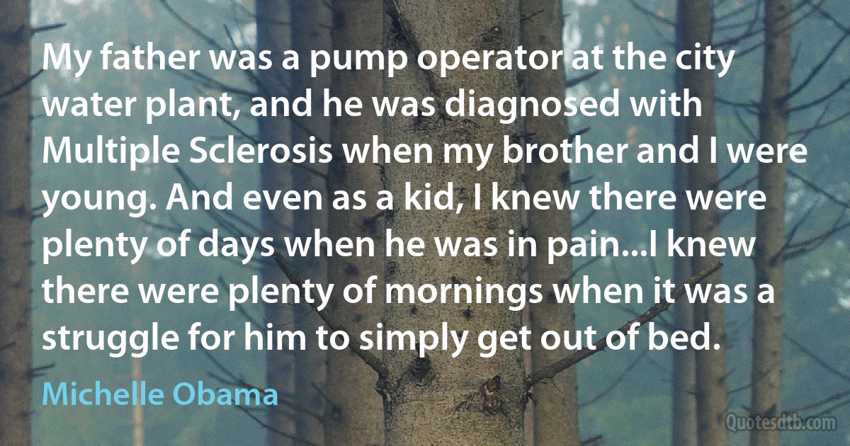 My father was a pump operator at the city water plant, and he was diagnosed with Multiple Sclerosis when my brother and I were young. And even as a kid, I knew there were plenty of days when he was in pain...I knew there were plenty of mornings when it was a struggle for him to simply get out of bed. (Michelle Obama)