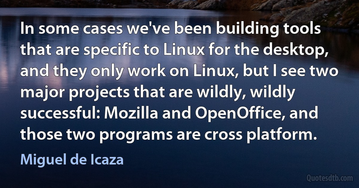 In some cases we've been building tools that are specific to Linux for the desktop, and they only work on Linux, but I see two major projects that are wildly, wildly successful: Mozilla and OpenOffice, and those two programs are cross platform. (Miguel de Icaza)