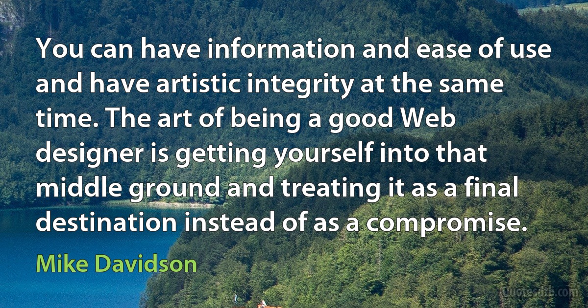 You can have information and ease of use and have artistic integrity at the same time. The art of being a good Web designer is getting yourself into that middle ground and treating it as a final destination instead of as a compromise. (Mike Davidson)