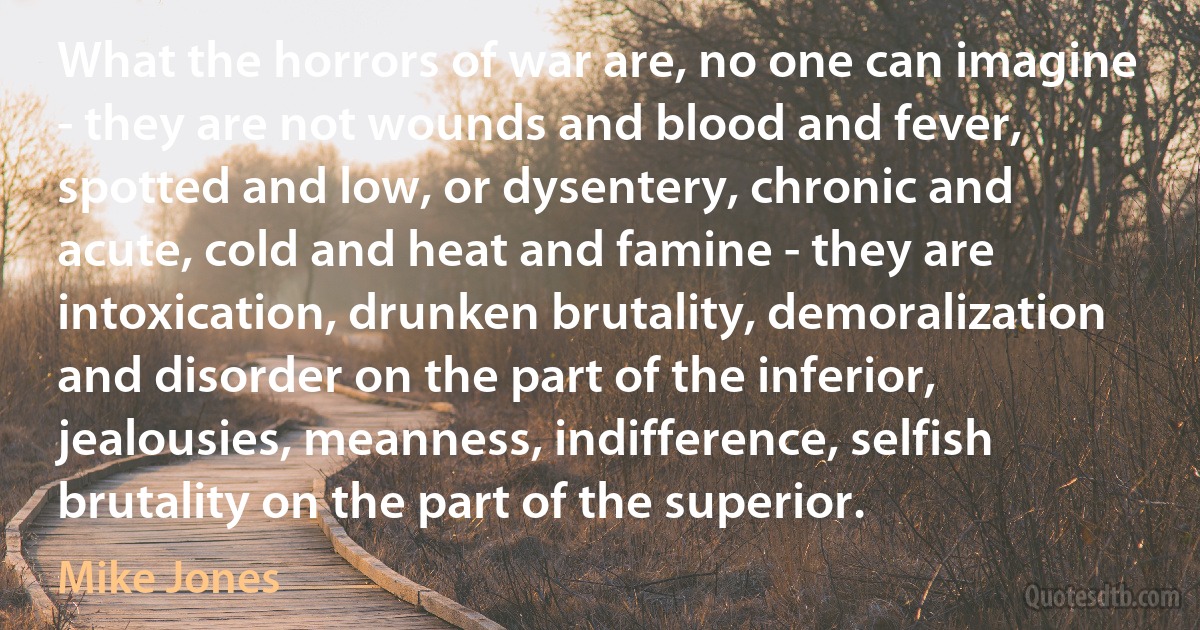 What the horrors of war are, no one can imagine - they are not wounds and blood and fever, spotted and low, or dysentery, chronic and acute, cold and heat and famine - they are intoxication, drunken brutality, demoralization and disorder on the part of the inferior, jealousies, meanness, indifference, selfish brutality on the part of the superior. (Mike Jones)