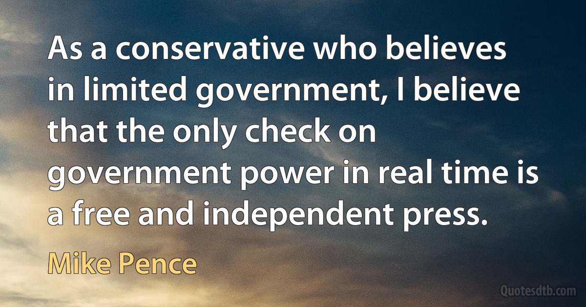 As a conservative who believes in limited government, I believe that the only check on government power in real time is a free and independent press. (Mike Pence)