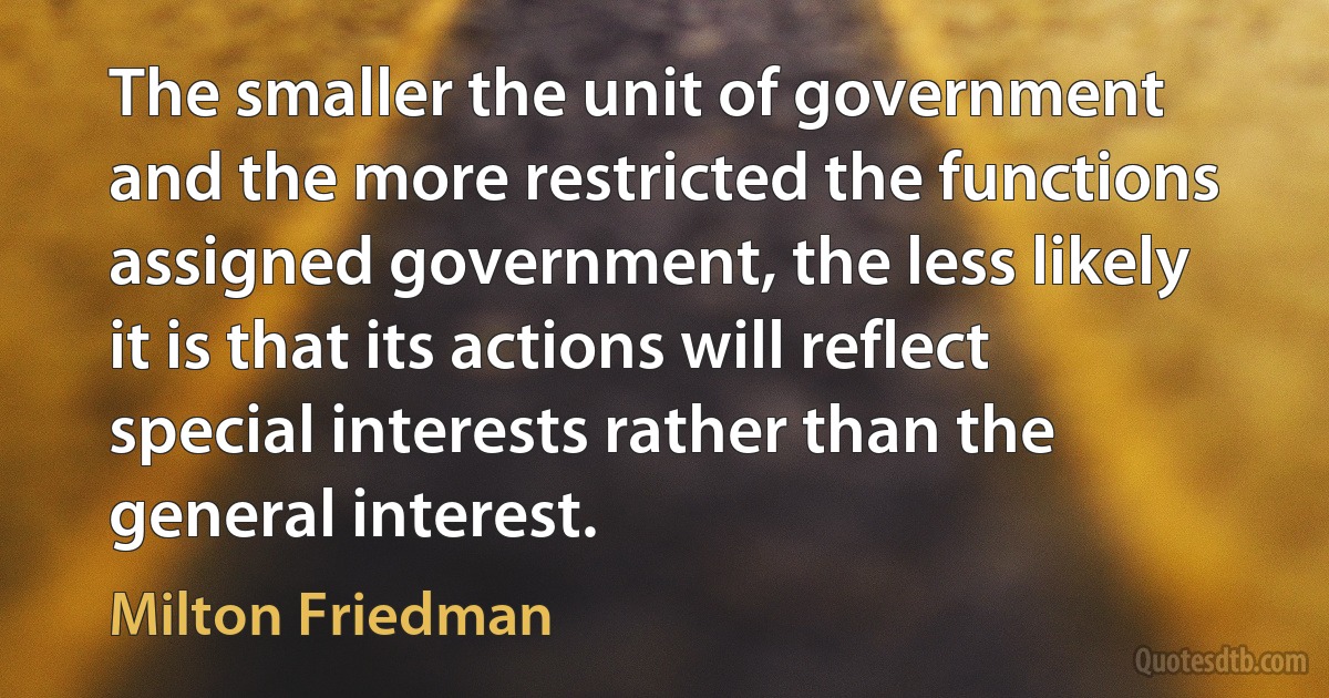 The smaller the unit of government and the more restricted the functions assigned government, the less likely it is that its actions will reflect special interests rather than the general interest. (Milton Friedman)