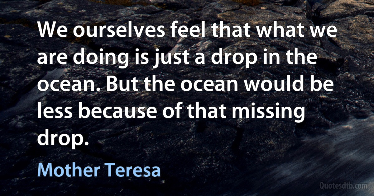 We ourselves feel that what we are doing is just a drop in the ocean. But the ocean would be less because of that missing drop. (Mother Teresa)