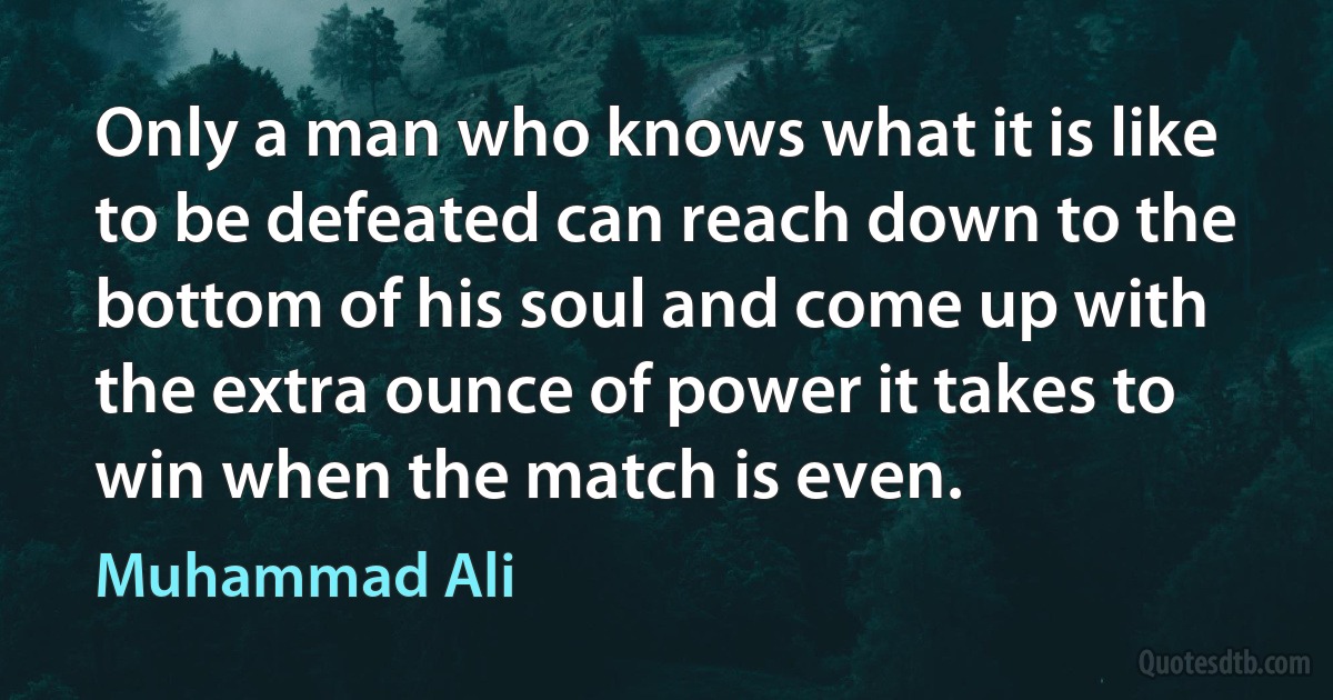 Only a man who knows what it is like to be defeated can reach down to the bottom of his soul and come up with the extra ounce of power it takes to win when the match is even. (Muhammad Ali)