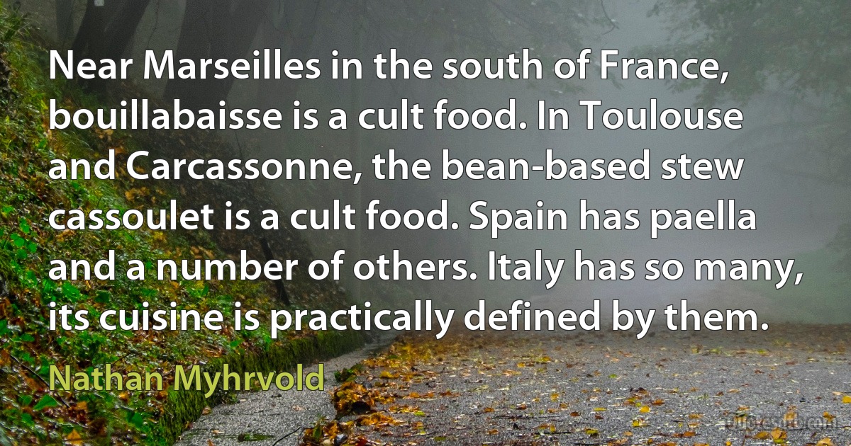 Near Marseilles in the south of France, bouillabaisse is a cult food. In Toulouse and Carcassonne, the bean-based stew cassoulet is a cult food. Spain has paella and a number of others. Italy has so many, its cuisine is practically defined by them. (Nathan Myhrvold)