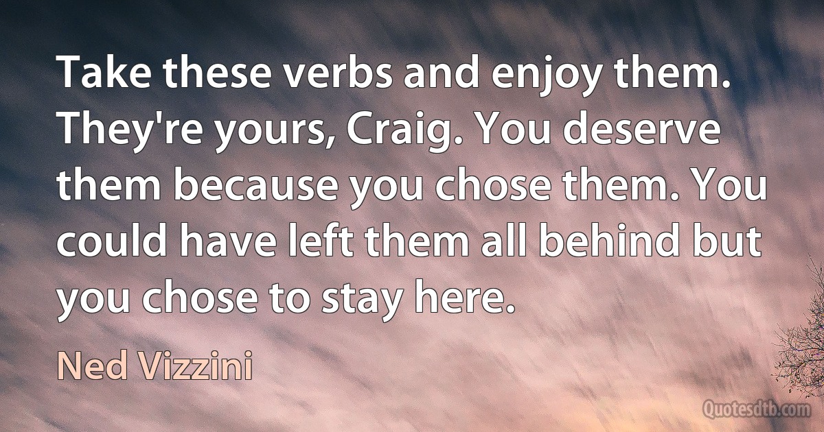 Take these verbs and enjoy them. They're yours, Craig. You deserve them because you chose them. You could have left them all behind but you chose to stay here. (Ned Vizzini)