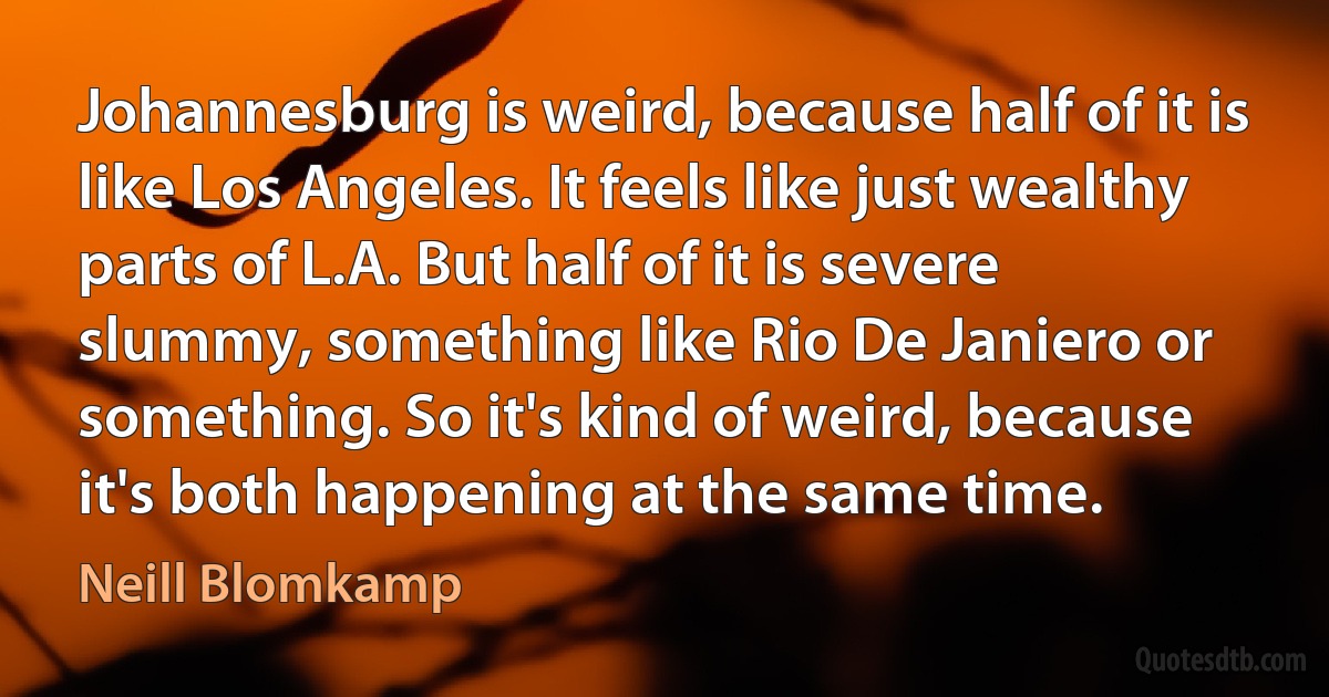 Johannesburg is weird, because half of it is like Los Angeles. It feels like just wealthy parts of L.A. But half of it is severe slummy, something like Rio De Janiero or something. So it's kind of weird, because it's both happening at the same time. (Neill Blomkamp)