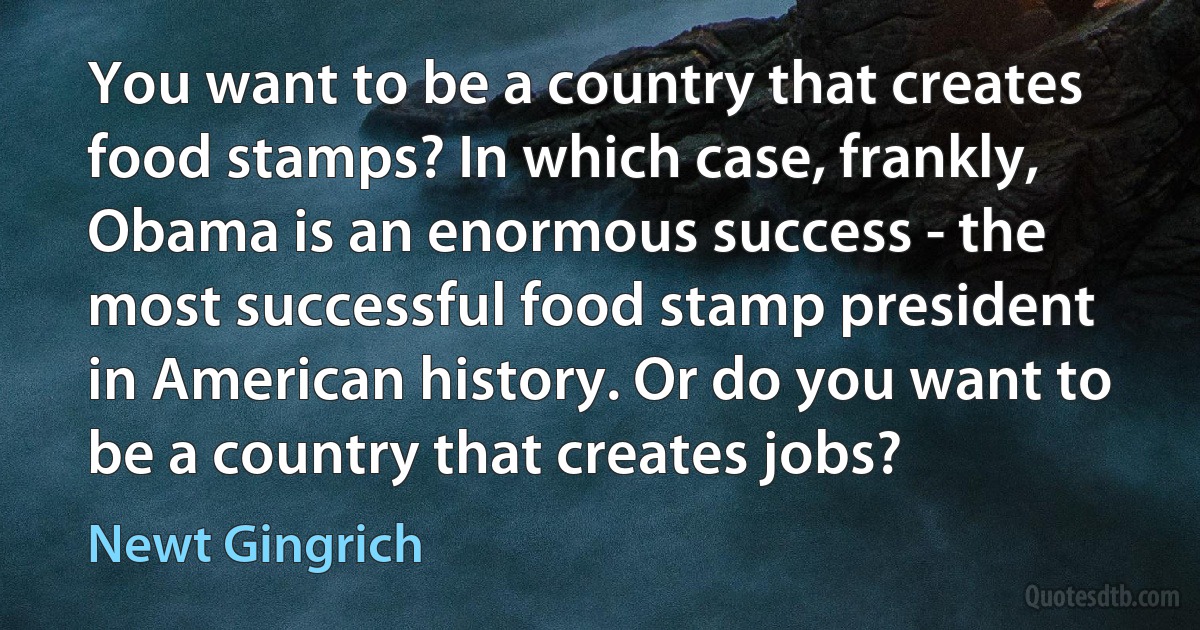 You want to be a country that creates food stamps? In which case, frankly, Obama is an enormous success - the most successful food stamp president in American history. Or do you want to be a country that creates jobs? (Newt Gingrich)