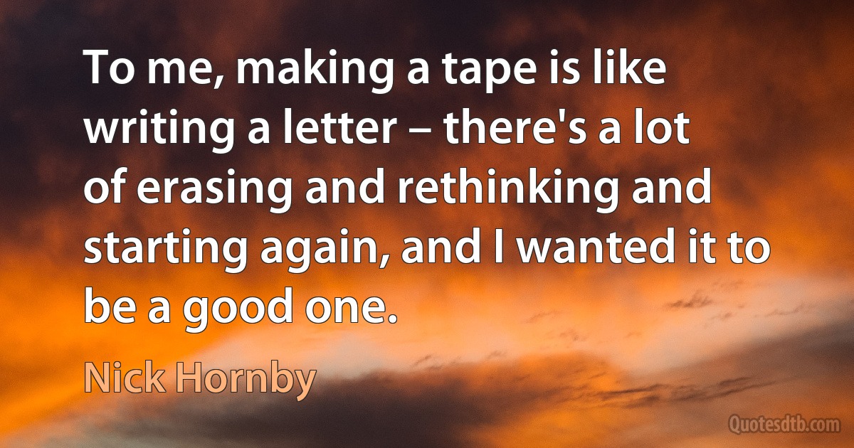 To me, making a tape is like writing a letter – there's a lot of erasing and rethinking and starting again, and I wanted it to be a good one. (Nick Hornby)