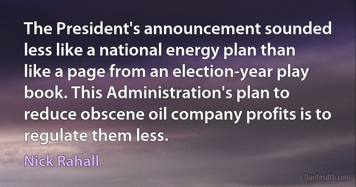 The President's announcement sounded less like a national energy plan than like a page from an election-year play book. This Administration's plan to reduce obscene oil company profits is to regulate them less. (Nick Rahall)