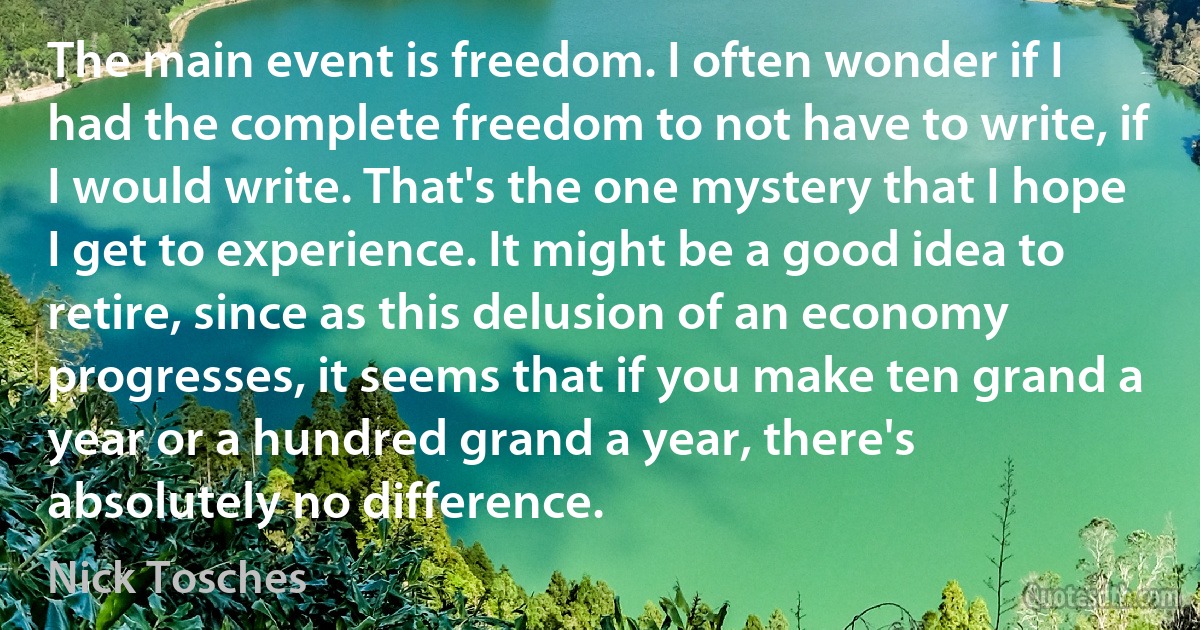 The main event is freedom. I often wonder if I had the complete freedom to not have to write, if I would write. That's the one mystery that I hope I get to experience. It might be a good idea to retire, since as this delusion of an economy progresses, it seems that if you make ten grand a year or a hundred grand a year, there's absolutely no difference. (Nick Tosches)