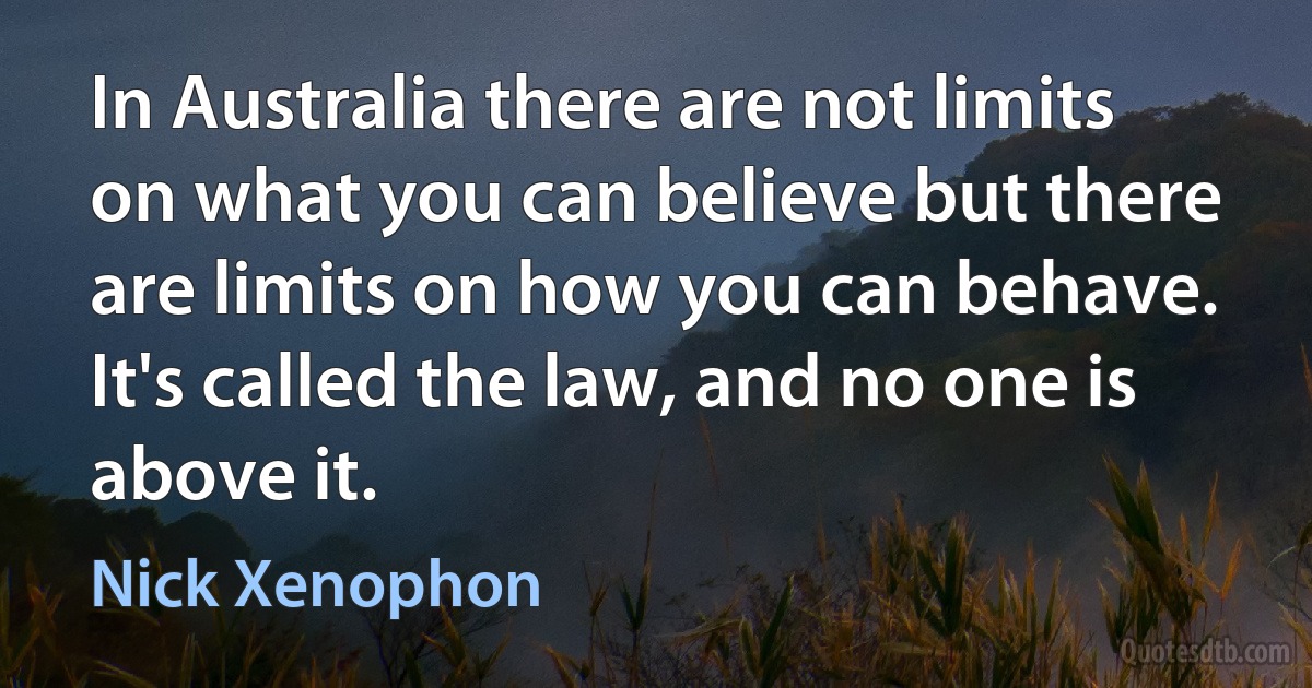 In Australia there are not limits on what you can believe but there are limits on how you can behave. It's called the law, and no one is above it. (Nick Xenophon)