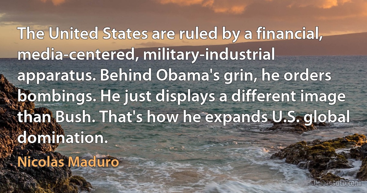 The United States are ruled by a financial, media-centered, military-industrial apparatus. Behind Obama's grin, he orders bombings. He just displays a different image than Bush. That's how he expands U.S. global domination. (Nicolas Maduro)