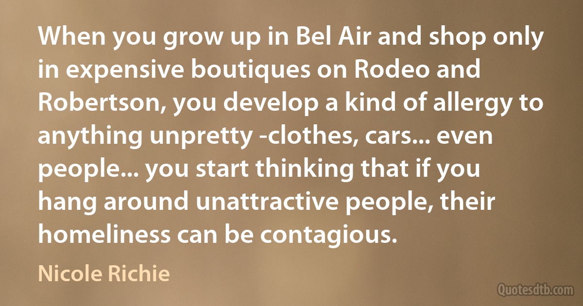 When you grow up in Bel Air and shop only in expensive boutiques on Rodeo and Robertson, you develop a kind of allergy to anything unpretty -clothes, cars... even people... you start thinking that if you hang around unattractive people, their homeliness can be contagious. (Nicole Richie)